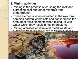 3. Mining activities:
 Mining is the process of crushing the rock and
extracting coal and other minerals from
underground.
 These elements when extracted in the raw form
contains harmful chemicals and can increase the
amount of toxic elements when mixed up with
water which may result in health problems.
 Mining activities emit several metal waste and
sulphides from the rocks and is harmful for the
water.
 
