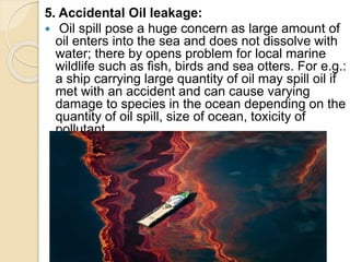 5. Accidental Oil leakage:
 Oil spill pose a huge concern as large amount of
oil enters into the sea and does not dissolve with
water; there by opens problem for local marine
wildlife such as fish, birds and sea otters. For e.g.:
a ship carrying large quantity of oil may spill oil if
met with an accident and can cause varying
damage to species in the ocean depending on the
quantity of oil spill, size of ocean, toxicity of
pollutant.
 