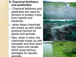 6. Chemical fertilizers
and pesticides:
 Chemical fertilizers and
pesticides are used by
farmers to protect crops
from insects and
bacterias.
 when these chemicals
are mixed up with water
produce harmful for
plants and animals.
 Also, when it rains, the
chemicals mixes up with
rainwater and flow down
into rivers and canals
which pose serious
damages for aquatic
 