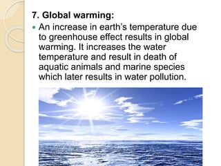 7. Global warming:
 An increase in earth’s temperature due
to greenhouse effect results in global
warming. It increases the water
temperature and result in death of
aquatic animals and marine species
which later results in water pollution.
 