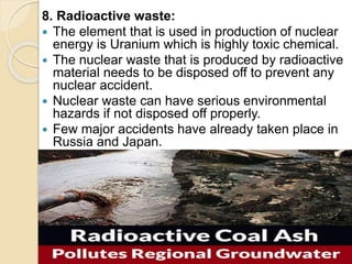 8. Radioactive waste:
 The element that is used in production of nuclear
energy is Uranium which is highly toxic chemical.
 The nuclear waste that is produced by radioactive
material needs to be disposed off to prevent any
nuclear accident.
 Nuclear waste can have serious environmental
hazards if not disposed off properly.
 Few major accidents have already taken place in
Russia and Japan.
 