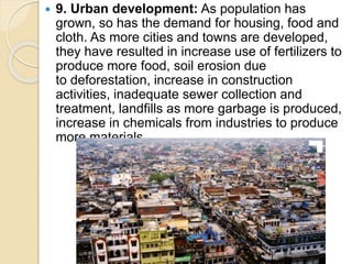  9. Urban development: As population has
grown, so has the demand for housing, food and
cloth. As more cities and towns are developed,
they have resulted in increase use of fertilizers to
produce more food, soil erosion due
to deforestation, increase in construction
activities, inadequate sewer collection and
treatment, landfills as more garbage is produced,
increase in chemicals from industries to produce
more materials.
 