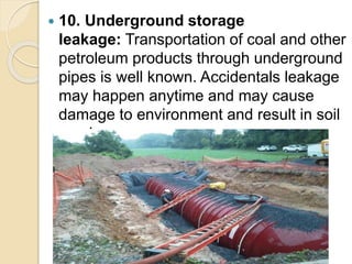  10. Underground storage
leakage: Transportation of coal and other
petroleum products through underground
pipes is well known. Accidentals leakage
may happen anytime and may cause
damage to environment and result in soil
erosion.
 