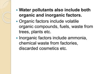  Water pollutants also include both
organic and inorganic factors.
 Organic factors include volatile
organic compounds, fuels, waste from
trees, plants etc.
 Inorganic factors include ammonia,
chemical waste from factories,
discarded cosmetics etc.
 