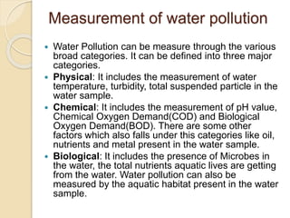 Measurement of water pollution
 Water Pollution can be measure through the various
broad categories. It can be defined into three major
categories.
 Physical: It includes the measurement of water
temperature, turbidity, total suspended particle in the
water sample.
 Chemical: It includes the measurement of pH value,
Chemical Oxygen Demand(COD) and Biological
Oxygen Demand(BOD). There are some other
factors which also falls under this categories like oil,
nutrients and metal present in the water sample.
 Biological: It includes the presence of Microbes in
the water, the total nutrients aquatic lives are getting
from the water. Water pollution can also be
measured by the aquatic habitat present in the water
sample.
 