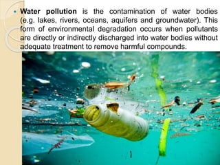  Water pollution is the contamination of water bodies
(e.g. lakes, rivers, oceans, aquifers and groundwater). This
form of environmental degradation occurs when pollutants
are directly or indirectly discharged into water bodies without
adequate treatment to remove harmful compounds.
 