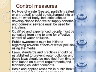 Control measures
 No type of waste (treated, partially treated
or untreated) should be discharged into any
natural water body. Industries should
develop closed loop water supply schemes
and domestic sewage must be used for
irrigation.
 Qualified and experienced people must be
consulted from time to time for effective
control of water pollution.
 Public awareness must be initiated
regarding adverse effects of water pollution
using the media.
 Laws, standards and practices should be
established to prevent water pollution and
these laws should be modified from time to
time based on current requirements and
technological advancements.
 Basic and applied research in public health
 