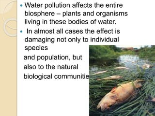  Water pollution affects the entire
biosphere – plants and organisms
living in these bodies of water.
 In almost all cases the effect is
damaging not only to individual
species
and population, but
also to the natural
biological communities
 
