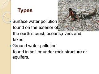 Types
 Surface water pollution
found on the exterior of
the earth’s crust, oceans,rivers and
lakes.
 Ground water pollution
found in soil or under rock structure or
aquifers.
 
