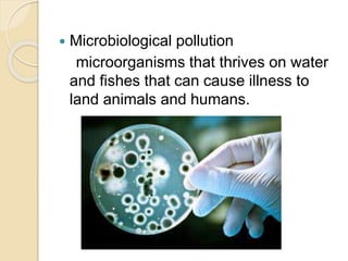  Microbiological pollution
microorganisms that thrives on water
and fishes that can cause illness to
land animals and humans.
 