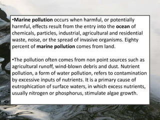 •Marine pollution occurs when harmful, or potentially
harmful, effects result from the entry into the ocean of
chemicals, particles, industrial, agricultural and residential
waste, noise, or the spread of invasive organisms. Eighty
percent of marine pollution comes from land.
•The pollution often comes from non point sources such as
agricultural runoff, wind-blown debris and dust. Nutrient
pollution, a form of water pollution, refers to contamination
by excessive inputs of nutrients. It is a primary cause of
eutrophication of surface waters, in which excess nutrients,
usually nitrogen or phosphorus, stimulate algae growth.
 