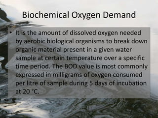Biochemical Oxygen Demand
• It is the amount of dissolved oxygen needed
by aerobic biological organisms to break down
organic material present in a given water
sample at certain temperature over a specific
time period. The BOD value is most commonly
expressed in milligrams of oxygen consumed
per litre of sample during 5 days of incubation
at 20 °C.
 