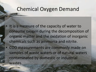 Chemical Oxygen Demand
• It is a measure of the capacity of water to
consume oxygen during the decomposition of
organic matter and the oxidation of inorganic
chemicals such as ammonia and nitrite.
• COD measurements are commonly made on
samples of waste waters or of natural waters
contaminated by domestic or industrial
wastes.
 