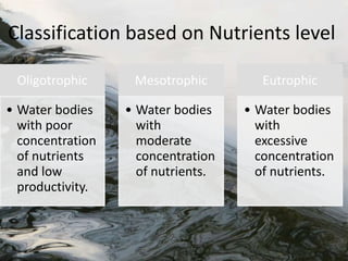 Oligotrophic
• Water bodies
with poor
concentration
of nutrients
and low
productivity.
Mesotrophic
• Water bodies
with
moderate
concentration
of nutrients.
Eutrophic
• Water bodies
with
excessive
concentration
of nutrients.
Classification based on Nutrients level
 