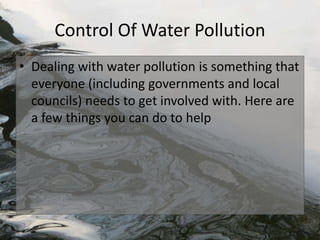 Control Of Water Pollution
• Dealing with water pollution is something that
everyone (including governments and local
councils) needs to get involved with. Here are
a few things you can do to help
 
