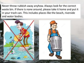 Never throw rubbish away anyhow. Always look for the correct
waste bin. If there is none around, please take it home and put it
in your trash can. This includes places like the beach, riverside
and water bodies.
 