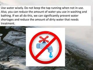 Use water wisely. Do not keep the tap running when not in use.
Also, you can reduce the amount of water you use in washing and
bathing. If we all do this, we can significantly prevent water
shortages and reduce the amount of dirty water that needs
treatment.
 