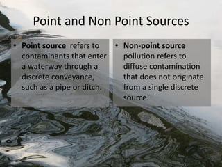Point and Non Point Sources
• Point source refers to
contaminants that enter
a waterway through a
discrete conveyance,
such as a pipe or ditch.
• Non-point source
pollution refers to
diffuse contamination
that does not originate
from a single discrete
source.
 