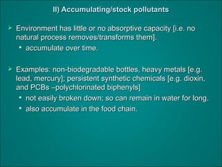 II) Accumulating/stock pollutantsII) Accumulating/stock pollutants
 Environment has little or no absorptive capacity [i.e. noEnvironment has little or no absorptive capacity [i.e. no
natural process removes/transforms them].natural process removes/transforms them].

accumulate over time.accumulate over time.
 Examples: non-biodegradable bottles, heavy metals [e.g.Examples: non-biodegradable bottles, heavy metals [e.g.
lead, mercury]; persistent synthetic chemicals [e.g. dioxin,lead, mercury]; persistent synthetic chemicals [e.g. dioxin,
and PCBs –polychlorinated biphenyls]and PCBs –polychlorinated biphenyls]

not easily broken down; so can remain in water for long.not easily broken down; so can remain in water for long.

also accumulate in the food chain.also accumulate in the food chain.
 