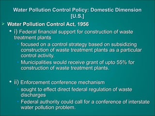 Water Pollution Control Policy: Domestic DimensionWater Pollution Control Policy: Domestic Dimension
[U.S.][U.S.]
 Water Pollution Control Act, 1956Water Pollution Control Act, 1956

i)i) Federal financial support for construction of wasteFederal financial support for construction of waste
treatment plantstreatment plants
• focused on a control strategy based on subsidizingfocused on a control strategy based on subsidizing
construction of waste treatment plants as a particularconstruction of waste treatment plants as a particular
control activity.control activity.
• Municipalities would receive grant of upto 55% forMunicipalities would receive grant of upto 55% for
construction of waste treatment plants.construction of waste treatment plants.

ii)ii) Enforcement conference mechanismEnforcement conference mechanism
• sought to effect direct federal regulation of wastesought to effect direct federal regulation of waste
dischargesdischarges
• Federal authority could call for a conference of interstateFederal authority could call for a conference of interstate
water pollution problem.water pollution problem.
 