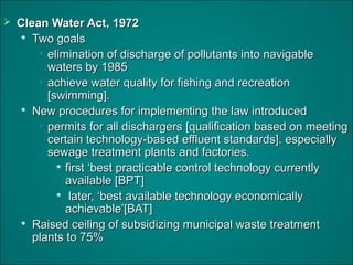  Clean Water Act, 1972Clean Water Act, 1972

Two goalsTwo goals
• elimination of discharge of pollutants into navigableelimination of discharge of pollutants into navigable
waters by 1985waters by 1985
• achieve water quality for fishing and recreationachieve water quality for fishing and recreation
[swimming].[swimming].

New procedures for implementing the law introducedNew procedures for implementing the law introduced
• permits for all dischargers [qualification based on meetingpermits for all dischargers [qualification based on meeting
certain technology-based effluent standards]. especiallycertain technology-based effluent standards]. especially
sewage treatment plants and factories.sewage treatment plants and factories.

first ‘best practicable control technology currentlyfirst ‘best practicable control technology currently
available [BPT]available [BPT]

later, ‘best available technology economicallylater, ‘best available technology economically
achievable’[BAT]achievable’[BAT]

Raised ceiling of subsidizing municipal waste treatmentRaised ceiling of subsidizing municipal waste treatment
plants to 75%plants to 75%
 