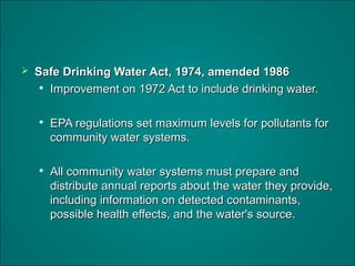  Safe Drinking Water Act, 1974, amended 1986Safe Drinking Water Act, 1974, amended 1986

Improvement on 1972 Act to include drinking water.Improvement on 1972 Act to include drinking water.

EPA regulations set maximum levels for pollutants forEPA regulations set maximum levels for pollutants for
community water systems.community water systems.

All community water systems must prepare andAll community water systems must prepare and
distribute annual reports about the water they provide,distribute annual reports about the water they provide,
including information on detected contaminants,including information on detected contaminants,
possible health effects, and the water's source.possible health effects, and the water's source.
 