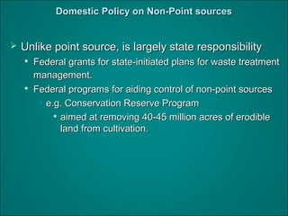 DomesticDomestic Policy on Non-Point sourcesPolicy on Non-Point sources
 Unlike point source, is largely state responsibilityUnlike point source, is largely state responsibility

Federal grants for state-initiated plans for waste treatmentFederal grants for state-initiated plans for waste treatment
management.management.

Federal programs for aiding control of non-point sourcesFederal programs for aiding control of non-point sources
• e.g. Conservation Reserve Programe.g. Conservation Reserve Program

aimed at removing 40-45 million acres of erodibleaimed at removing 40-45 million acres of erodible
land from cultivation.land from cultivation.
 