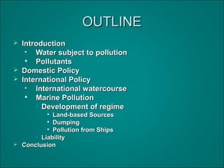 OUTLINEOUTLINE
 IntroductionIntroduction

Water subject to pollutionWater subject to pollution

PollutantsPollutants
 Domestic PolicyDomestic Policy
 International PolicyInternational Policy

International watercourseInternational watercourse

Marine PollutionMarine Pollution
• Development of regimeDevelopment of regime

Land-based SourcesLand-based Sources

DumpingDumping

Pollution from ShipsPollution from Ships
• LiabilityLiability
 ConclusionConclusion
 