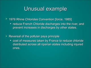 Unusual exampleUnusual example
 1976 Rhine Chlorides Convention [force, 1985]1976 Rhine Chlorides Convention [force, 1985]

reduce French Chloride discharges into the river, andreduce French Chloride discharges into the river, and
prevent increases in discharges by other states.prevent increases in discharges by other states.
 Reversal of the polluter pays principleReversal of the polluter pays principle

cost of measures taken by France to reduce chloridecost of measures taken by France to reduce chloride
distributed across all riparian states including injureddistributed across all riparian states including injured
ones.ones.
 