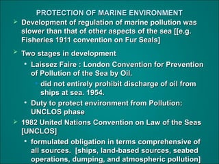 PROTECTION OF MARINE ENVIRONMENTPROTECTION OF MARINE ENVIRONMENT
 Development of regulation of marine pollution wasDevelopment of regulation of marine pollution was
slower than that of other aspects of the sea [[e.g.slower than that of other aspects of the sea [[e.g.
Fisheries 1911 convention on Fur Seals]Fisheries 1911 convention on Fur Seals]
 Two stages in developmentTwo stages in development

Laissez Faire : London Convention for PreventionLaissez Faire : London Convention for Prevention
of Pollution of the Sea by Oil.of Pollution of the Sea by Oil.
• did not entirely prohibit discharge of oil fromdid not entirely prohibit discharge of oil from
ships at sea. 1954.ships at sea. 1954.

Duty to protect environment from Pollution:Duty to protect environment from Pollution:
UNCLOS phaseUNCLOS phase
 1982 United Nations Convention on Law of the Seas1982 United Nations Convention on Law of the Seas
[UNCLOS][UNCLOS]

formulated obligation in terms comprehensive offormulated obligation in terms comprehensive of
all sources. [ships, land-based sources, seabedall sources. [ships, land-based sources, seabed
operations, dumping, and atmospheric pollution]operations, dumping, and atmospheric pollution]
 