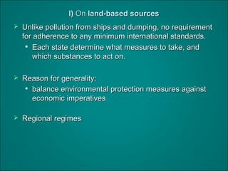 I)I) OnOn land-based sourcesland-based sources
 Unlike pollution from ships and dumping, no requirementUnlike pollution from ships and dumping, no requirement
for adherence to any minimum international standards.for adherence to any minimum international standards.

Each state determine what measures to take, andEach state determine what measures to take, and
which substances to act on.which substances to act on.
 Reason for generality:Reason for generality:

balance environmental protection measures againstbalance environmental protection measures against
economic imperativeseconomic imperatives
 Regional regimesRegional regimes
 