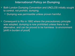 International Policy on DumpingInternational Policy on Dumping
 Both London Dumping Convention and UNCLOS initially soughtBoth London Dumping Convention and UNCLOS initially sought
to control, not prohibit, dumping.to control, not prohibit, dumping.

Dumping was permissible unless proven harmful.Dumping was permissible unless proven harmful.
 Consequent to Rio in 1992 where the precautionary principleConsequent to Rio in 1992 where the precautionary principle
was adopted, dumping is now prohibited unless there is nowas adopted, dumping is now prohibited unless there is no
alternative, and can be proved to be harmless to environmentalternative, and can be proved to be harmless to environment
[shift in burden of proof][shift in burden of proof]
 