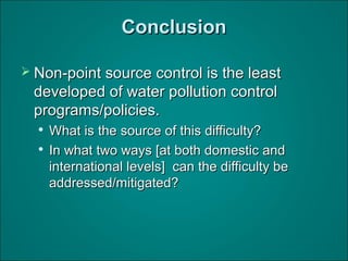 ConclusionConclusion
 Non-point source control is the leastNon-point source control is the least
developed of water pollution controldeveloped of water pollution control
programs/policies.programs/policies.

What is the source of this difficulty?What is the source of this difficulty?

In what two ways [at both domestic andIn what two ways [at both domestic and
international levels] can the difficulty beinternational levels] can the difficulty be
addressed/mitigated?addressed/mitigated?
 