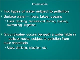 IntroductionIntroduction
 TwoTwo types of water subject to pollutiontypes of water subject to pollution
 Surface water – rivers, lakes, oceansSurface water – rivers, lakes, oceans

Uses: drinking, recreational [fishing, boating,Uses: drinking, recreational [fishing, boating,
swimming], irrigation.swimming], irrigation.
 Groundwater- occurs beneath a water table inGroundwater- occurs beneath a water table in
soils or rocks; subject to pollution fromsoils or rocks; subject to pollution from
toxic chemicals.toxic chemicals.

Uses: drinking, irrigation, etcUses: drinking, irrigation, etc
 