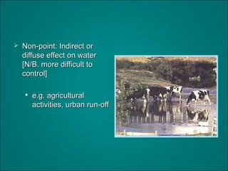  Non-point: Indirect orNon-point: Indirect or
diffuse effect on waterdiffuse effect on water
[N/B. more difficult to[N/B. more difficult to
control]control]

e.g. agriculturale.g. agricultural
activities, urban run-offactivities, urban run-off
 