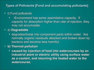 Types of Pollutants [Fund and accumulating pollutants]Types of Pollutants [Fund and accumulating pollutants]
 I) Fund pollutantsI) Fund pollutants

-Environment has some assimilative capacity. If-Environment has some assimilative capacity. If
capacity for absorption higher than rate of injection, theycapacity for absorption higher than rate of injection, they
may not accumulate.may not accumulate.
 a)a) DegradableDegradable

degrades/break into component parts within water. Aredegrades/break into component parts within water. Are
normally organic residuals attacked and broken down bynormally organic residuals attacked and broken down by
bacteria and become less harmful.bacteria and become less harmful.
 b) Thermal pollutionb) Thermal pollution

caused by injection of heat into watercourses by ancaused by injection of heat into watercourses by an
industrial plant or electric utility using surface waterindustrial plant or electric utility using surface water
as a coolant, and returning the heated water to theas a coolant, and returning the heated water to the
watercourse.watercourse.
 