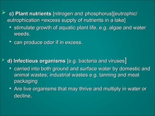 c) Plant nutrientsc) Plant nutrients [nitrogen and[nitrogen and phosphorus][eutrophic/phosphorus][eutrophic/
eutrophication =excess supply of nutrients in a lake]eutrophication =excess supply of nutrients in a lake]

stimulate growth of aquatic plant life, e.g. algae and waterstimulate growth of aquatic plant life, e.g. algae and water
weeds.weeds.

can produce odor if in excesscan produce odor if in excess..
 d) Infectious organismsd) Infectious organisms [e.g. bacteria and viruses[e.g. bacteria and viruses]]

carried into both ground and surface water by domestic andcarried into both ground and surface water by domestic and
animal wastes; industrial wastes e.g. tanning and meatanimal wastes; industrial wastes e.g. tanning and meat
packagingpackaging

Are live organisms that may thrive and multiply in water orAre live organisms that may thrive and multiply in water or
declinedecline..
 