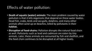 Effects of water pollution:
• Death of aquatic (water) animals: The main problem caused by water
pollution is that it kills organisms that depend on these water bodies.
Dead fish, crabs, birds and sea gulls, dolphins, and many other
animals often wind up on beaches, killed by pollutants in their
habitat.
• Disruption of food-chains: Pollution disrupts the natural food chain
as well. Pollutants such as lead and cadmium are eaten by tiny
animals. Later, these animals are consumed by fish and shellfish, and
the food chain continues to be disrupted at all higher levels.
 