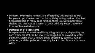 • Diseases: Eventually, humans are affected by this process as well.
People can get diseases such as hepatitis by eating seafood that has
been poisoned. In many poor nations, there is always outbreak of
cholera and diseases as a result of poor drinking water treatment
from contaminated waters.
• Destruction of ecosystems
Ecosystem (the interaction of living things in a place, depending on
each other for life) can be severely changed or destroyed by water
pollution. Many areas are now being affected by careless human
pollution, and this pollution is coming back to hurt humans in many
ways.
 