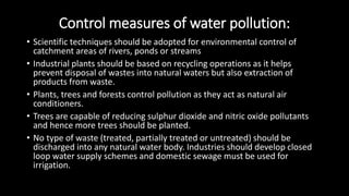 Control measures of water pollution:
• Scientific techniques should be adopted for environmental control of
catchment areas of rivers, ponds or streams
• Industrial plants should be based on recycling operations as it helps
prevent disposal of wastes into natural waters but also extraction of
products from waste.
• Plants, trees and forests control pollution as they act as natural air
conditioners.
• Trees are capable of reducing sulphur dioxide and nitric oxide pollutants
and hence more trees should be planted.
• No type of waste (treated, partially treated or untreated) should be
discharged into any natural water body. Industries should develop closed
loop water supply schemes and domestic sewage must be used for
irrigation.
 