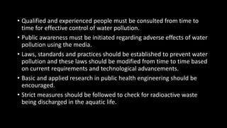 • Qualified and experienced people must be consulted from time to
time for effective control of water pollution.
• Public awareness must be initiated regarding adverse effects of water
pollution using the media.
• Laws, standards and practices should be established to prevent water
pollution and these laws should be modified from time to time based
on current requirements and technological advancements.
• Basic and applied research in public health engineering should be
encouraged.
• Strict measures should be followed to check for radioactive waste
being discharged in the aquatic life.
 