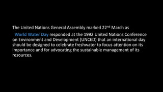 The United Nations General Assembly marked 22nd March as
World Water Day responded at the 1992 United Nations Conference
on Environment and Development (UNCED) that an international day
should be designed to celebrate freshwater to focus attention on its
importance and for advocating the sustainable management of its
resources.
 