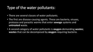 Type of the water pollutants:
• There are several classes of water pollutants.
• The first are disease-causing agents. These are bacteria, viruses,
protozoa and parasitic worms that enter sewage systems and
untreated waste.
• A second category of water pollutants is oxygen-demanding wastes;
wastes that can be decomposed by oxygen-requiring bacteria.
 
