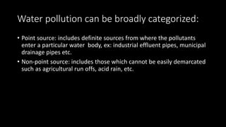 Water pollution can be broadly categorized:
• Point source: includes definite sources from where the pollutants
enter a particular water body, ex: industrial effluent pipes, municipal
drainage pipes etc.
• Non-point source: includes those which cannot be easily demarcated
such as agricultural run offs, acid rain, etc.
 