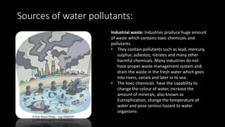 Sources of water pollutants:
Industrial waste: Industries produce huge amount
of waste which contains toxic chemicals and
pollutants.
• They contain pollutants such as lead, mercury,
sulphur, asbestos, nitrates and many other
harmful chemicals. Many industries do not
have proper waste management system and
drain the waste in the fresh water which goes
into rivers, canals and later in to sea.
• The toxic chemicals have the capability to
change the colour of water, increase the
amount of minerals, also known as
Eutrophication, change the temperature of
water and pose serious hazard to water
organisms
 