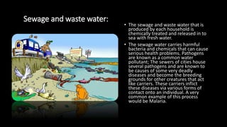 Sewage and waste water:
• The sewage and waste water that is
produced by each household is
chemically treated and released in to
sea with fresh water.
• The sewage water carries harmful
bacteria and chemicals that can cause
serious health problems. Pathogens
are known as a common water
pollutant; The sewers of cities house
several pathogens and are known to
be causes of some very deadly
diseases and become the breeding
grounds for other creatures that act
like carriers. These carriers inflict
these diseases via various forms of
contact onto an individual. A very
common example of this process
would be Malaria.
 