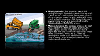 • Mining activities: The elements extracted
during mining in the raw form contains harmful
chemicals and can increase the amount of toxic
elements when mixed up with water which may
result in health problems. Mining activities emit
several metal waste and sulphides from the
rocks and is harmful for the water.
• Marine dumping: The garbage produce by each
household in the form of paper, aluminium,
rubber, glass, plastic, food if collected and
deposited into the sea in some countries. These
items take from 2 weeks to 200 years to
decompose. When such items enters the sea,
they not only cause water pollution but also
harm animals in the sea.
 
