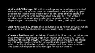 • Accidental Oil leakage: Oil spill pose a huge concern as large amount of
oil enters into the sea and does not dissolve with water; there by opens
problem for local marine wildlife such as fish, birds and sea otters. For
e.g.: a ship carrying large quantity of oil may spill oil if met with an
accident and can cause varying damage to species in the ocean
depending on the quantity of oil spill, size of ocean, toxicity of pollutant.
• Acid rain: caused by effects of air pollution due to human activities which
can lead to significant changes in water quality and its conductivity.
• Chemical fertilizers and pesticides: Chemical fertilizers and pesticides are
used by farmers to protect crops from insects and bacteria's. They are
useful for the plants growth. However, when these chemicals are mixed
up with water produce harmful for plants and animals. Also, when it
rains, the chemicals mixes up with rainwater and flow down into rivers
and canals which pose serious damages for aquatic animals.
 