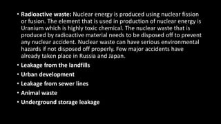 • Radioactive waste: Nuclear energy is produced using nuclear fission
or fusion. The element that is used in production of nuclear energy is
Uranium which is highly toxic chemical. The nuclear waste that is
produced by radioactive material needs to be disposed off to prevent
any nuclear accident. Nuclear waste can have serious environmental
hazards if not disposed off properly. Few major accidents have
already taken place in Russia and Japan.
• Leakage from the landfills
• Urban development
• Leakage from sewer lines
• Animal waste
• Underground storage leakage
 