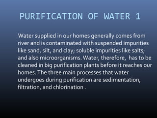 PURIFICATION OF WATER 1
Water supplied in our homes generally comes from
river and is contaminated with suspended impurities
like sand, silt, and clay; soluble impurities like salts;
and also microorganisms.Water, therefore, has to be
cleaned in big purification plants before it reaches our
homes.The three main processes that water
undergoes during purification are sedimentation,
filtration, and chlorination .
 